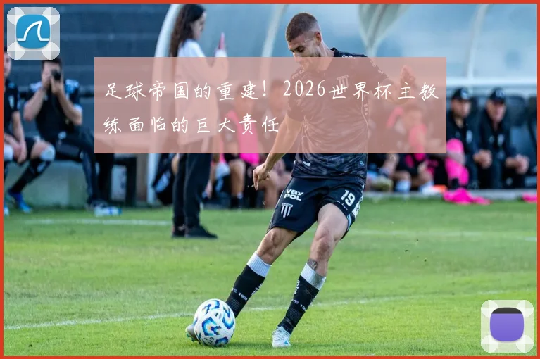 足球帝国的重建！2026世界杯主教练面临的巨大责任