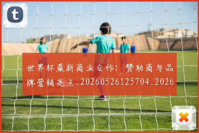 世界杯最新商业合作:赞助商与品牌营销亮点_20260526125704_20260702174437