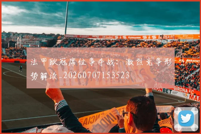 法甲欧冠席位争夺战:激烈竞争形势解读_20260707153523