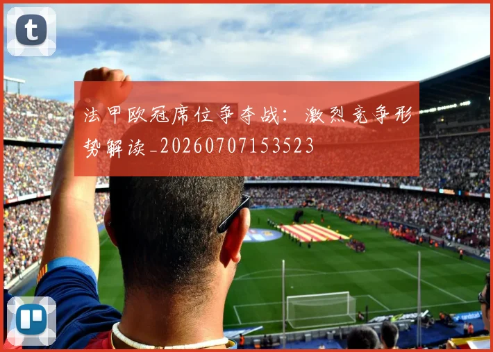 法甲欧冠席位争夺战:激烈竞争形势解读_20260707153523