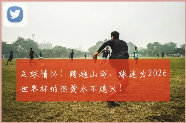 足球情怀！跨越山海，球迷为2026世界杯的热爱永不熄灭！