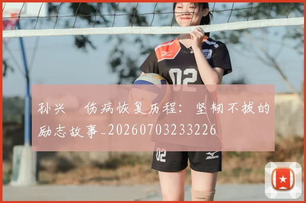 孙兴慜伤病恢复历程:坚韧不拔的励志故事_20260703233226