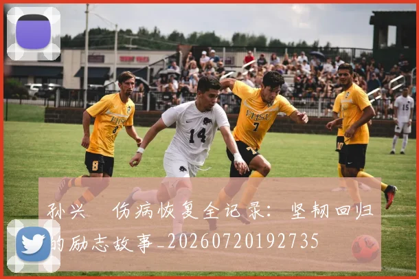 孙兴慜伤病恢复全记录：坚韧回归的励志故事_20260720192735