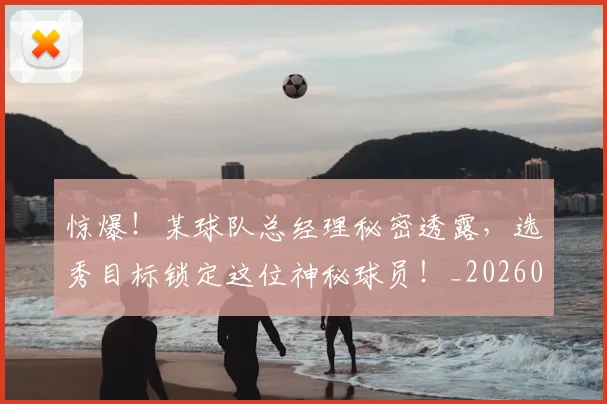 惊爆！某球队总经理秘密透露，选秀目标锁定这位神秘球员！_20260704174405