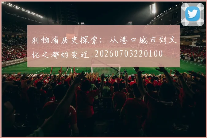 利物浦历史探索:从港口城市到文化之都的变迁_20260703220100