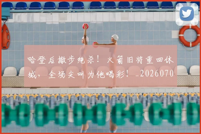 哈登后撤步绝杀!火箭旧将重回休城,全场尖叫为他喝彩!_20260703222455