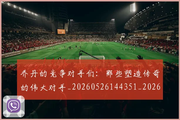 乔丹的竞争对手们:那些塑造传奇的伟大对手_20260526144351_20260704164334