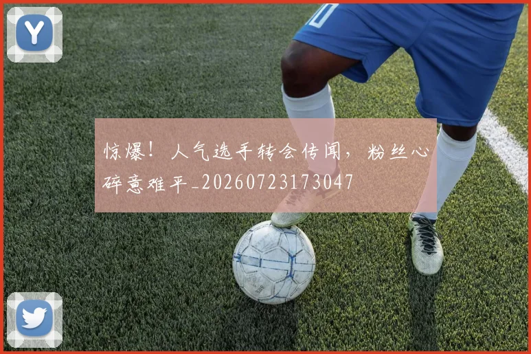 惊爆！人气选手转会传闻，粉丝心碎意难平_20260723173047