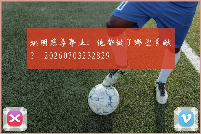 姚明慈善事业:他都做了哪些贡献?_20260703232829