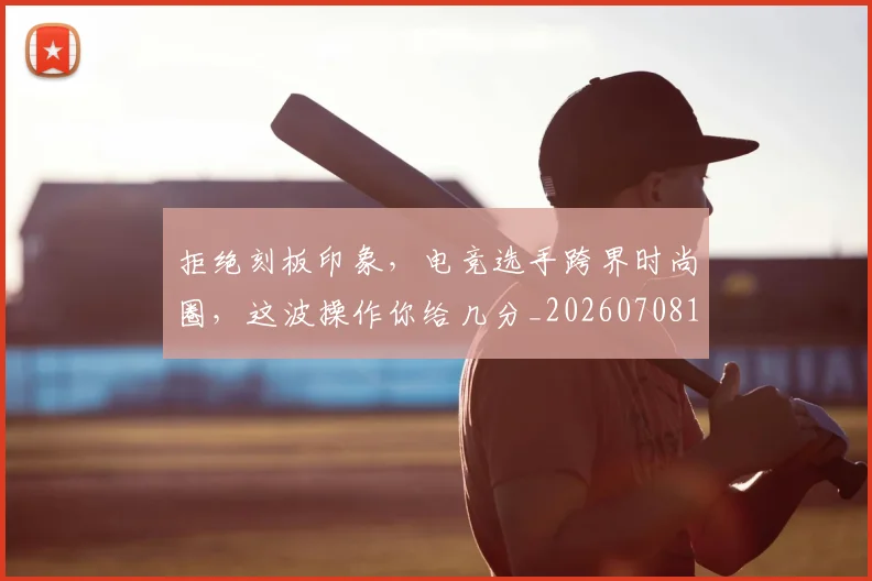 拒绝刻板印象，电竞选手跨界时尚圈，这波操作你给几分_20260708185830_20260723182442