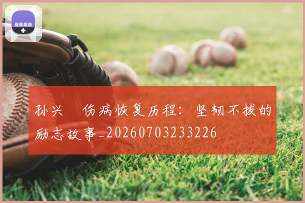 孙兴慜伤病恢复历程：坚韧不拔的励志故事_20260703233226