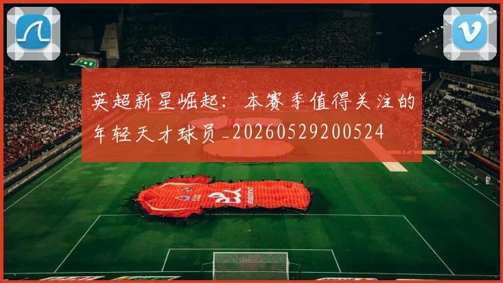 英超新星崛起:本赛季值得关注的年轻天才球员_20260529200524