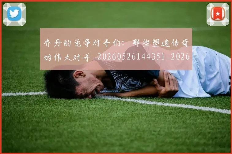 乔丹的竞争对手们:那些塑造传奇的伟大对手_20260526144351_20260704164334