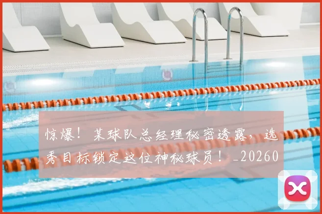 惊爆！某球队总经理秘密透露，选秀目标锁定这位神秘球员！_20260704174405