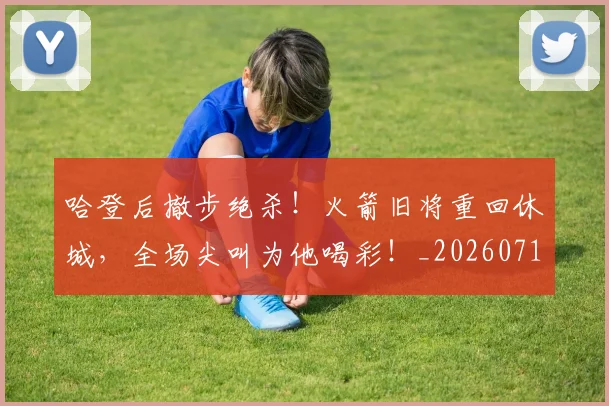 哈登后撤步绝杀！火箭旧将重回休城，全场尖叫为他喝彩！_20260719160501
