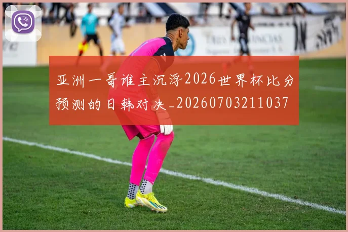亚洲一哥谁主沉浮2026世界杯比分预测的日韩对决_20260703211037