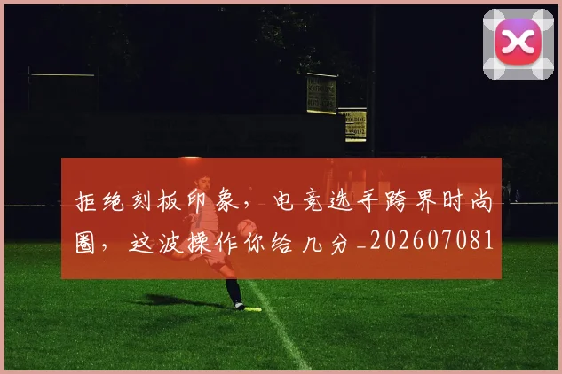 拒绝刻板印象，电竞选手跨界时尚圈，这波操作你给几分_20260708185830_20260723182442