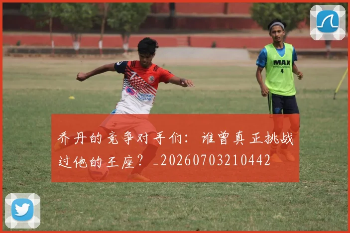 乔丹的竞争对手们:谁曾真正挑战过他的王座?_20260703210442