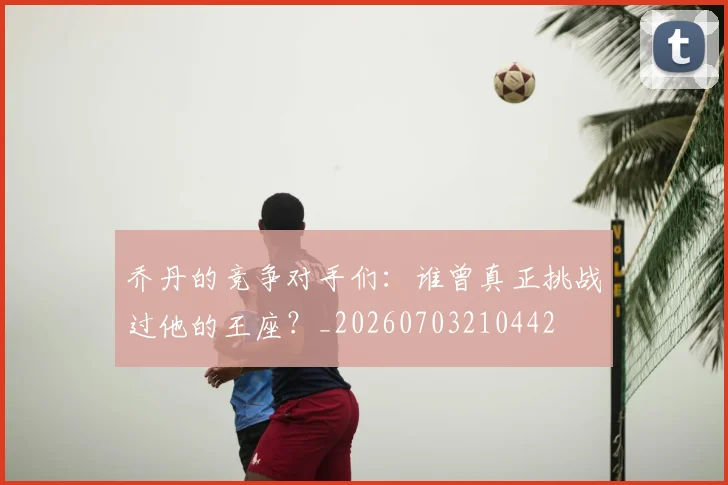乔丹的竞争对手们:谁曾真正挑战过他的王座?_20260703210442